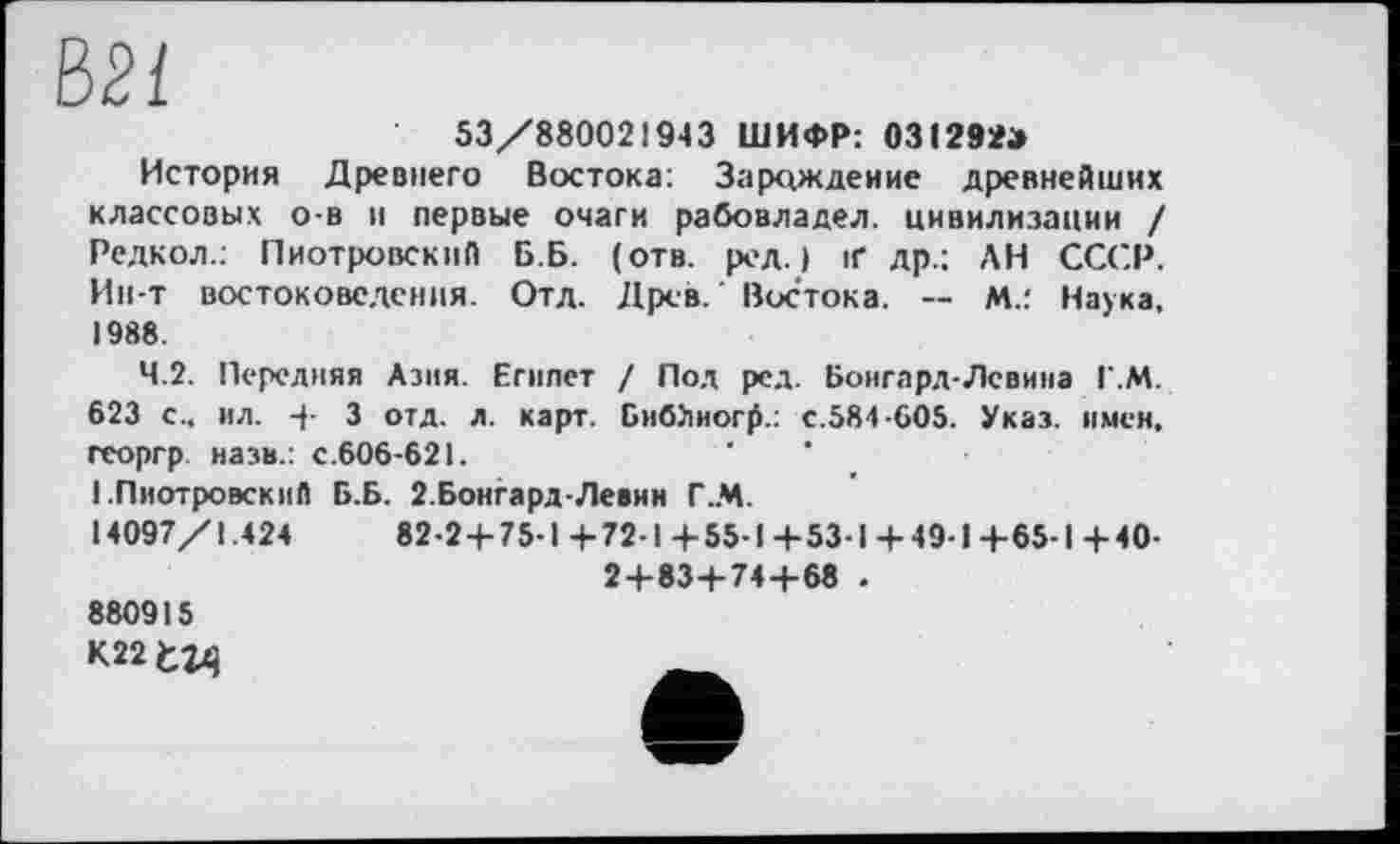 ﻿ш
53/880021943 ШИФР: 031292»
История Древнего Востока: Зарождение древнейших классовых о-в и первые очаги рабовладел. цивилизации / Редкол.: Пиотровский Б.Б. (отв. ред.) if др.; ,\Н СССР. Ин-т востоковедения. Отд. Древ. Востока. — М.: Наука, 1988.
4.2. Передняя Азия. Египет / Пол ред. Боигард-Лсвина Г.М. 623 с., ил. 4- 3 отд. л. карт. БибЬиогр.: с.584-605. Указ, имен, георгр назв.: с.606-621.
1.Пиотровский Б.Б. 2.Боигард-Левии Г.М.
14097/1.424	82-2 + 75-1 +72-1 +55-1 +53-1 +49-1 +65-1 +40-
2+83+74+68 .
880915
К22 fcîxj
